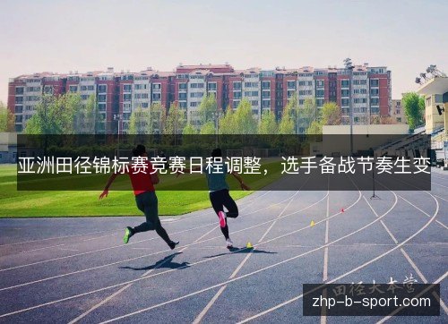 亚洲田径锦标赛竞赛日程调整，选手备战节奏生变
